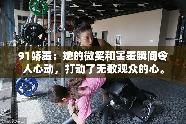 91娇羞：她的微笑和害羞瞬间令人心动，打动了无数观众的心。