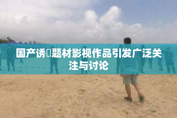国产诱奷题材影视作品引发广泛关注与讨论