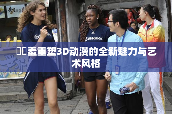 ❌‌羞重塑3D动漫的全新魅力与艺术风格