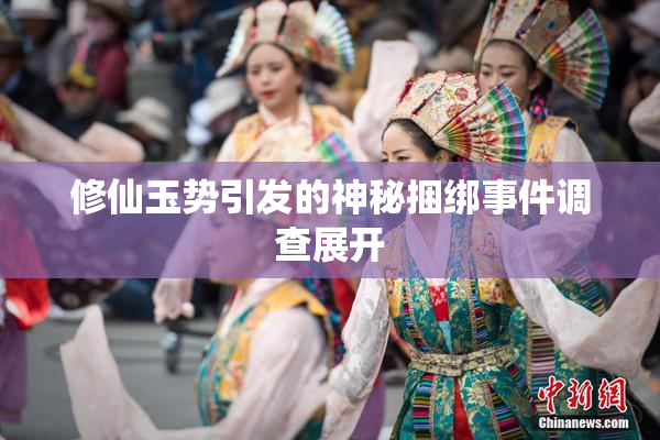 修仙玉势引发的神秘捆绑事件调查展开