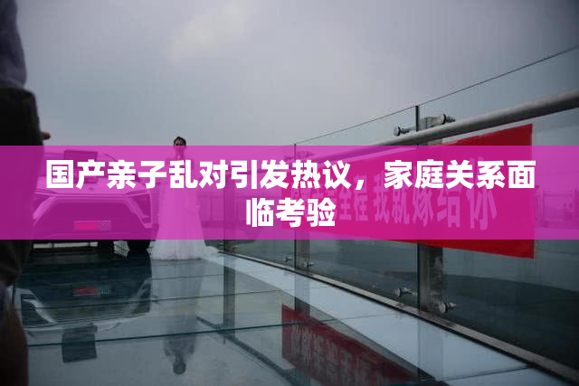 国产亲子乱对引发热议，家庭关系面临考验