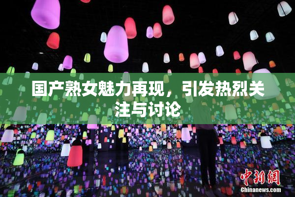 国产熟女魅力再现，引发热烈关注与讨论