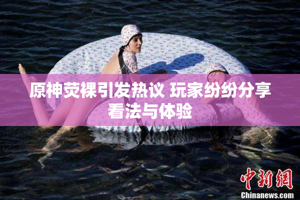原神荧裸引发热议 玩家纷纷分享看法与体验