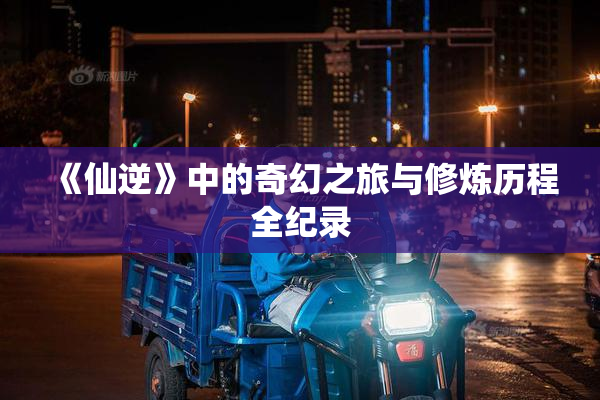 《仙逆》中的奇幻之旅与修炼历程全纪录