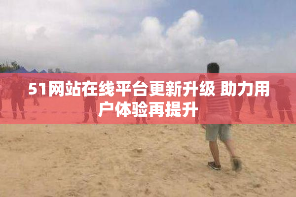 51网站在线平台更新升级 助力用户体验再提升