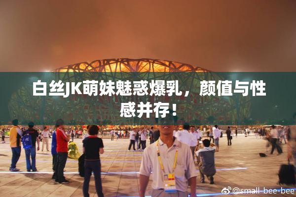 白丝JK萌妹魅惑爆乳，颜值与性感并存！
