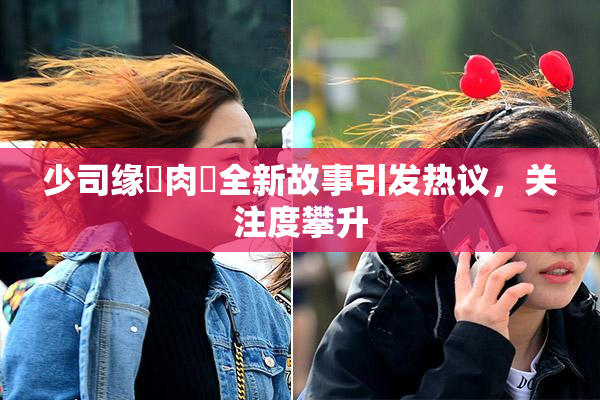 少司缘婬肉泬全新故事引发热议，关注度攀升