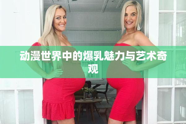 动漫世界中的爆乳魅力与艺术奇观