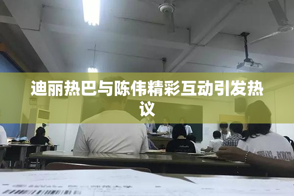 迪丽热巴与陈伟精彩互动引发热议