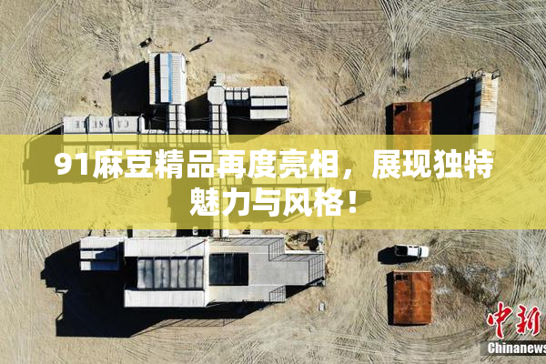 91麻豆精品再度亮相，展现独特魅力与风格！