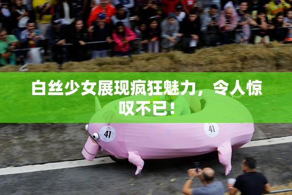 白丝少女展现疯狂魅力，令人惊叹不已！