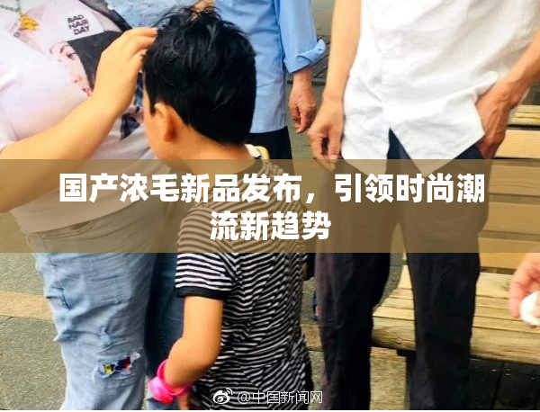 国产浓毛新品发布，引领时尚潮流新趋势