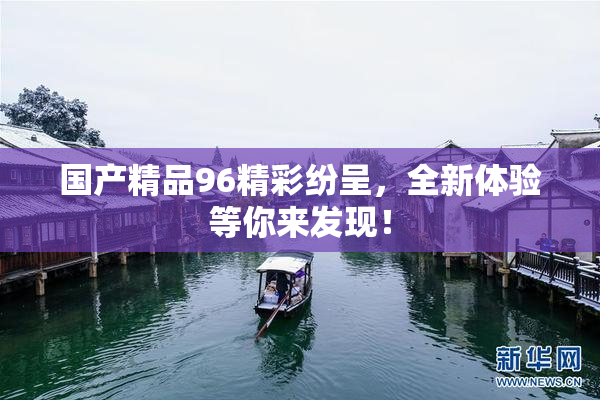 国产精品96精彩纷呈，全新体验等你来发现！