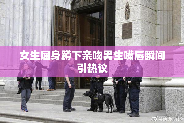 女生屈身蹲下亲吻男生嘴唇瞬间引热议
