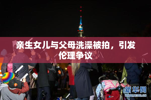 亲生女儿与父母洗澡被拍，引发伦理争议