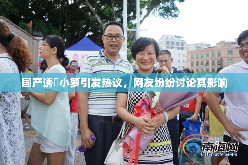 国产诱奷小箩引发热议，网友纷纷讨论其影响