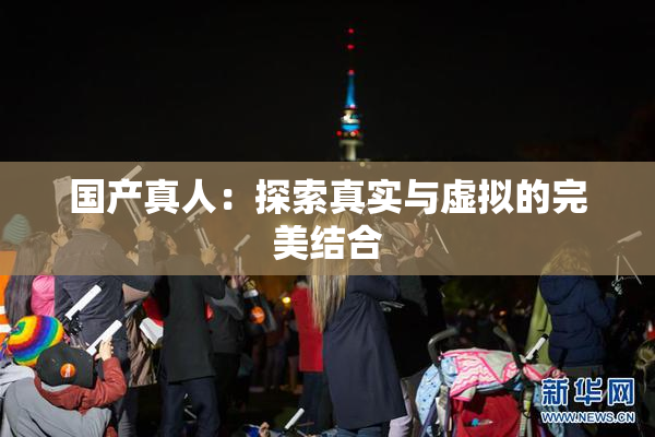国产真人：探索真实与虚拟的完美结合