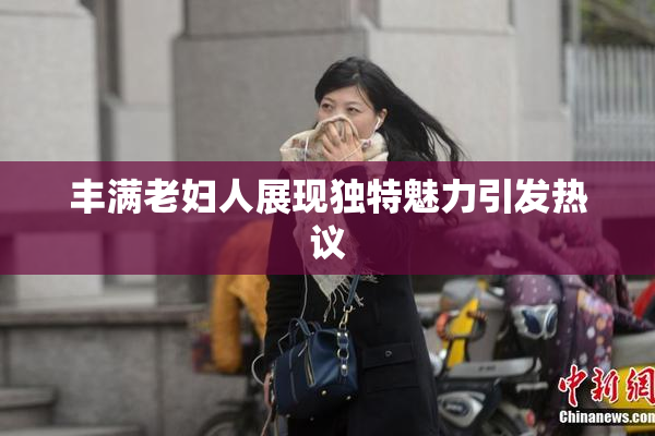 丰满老妇人展现独特魅力引发热议