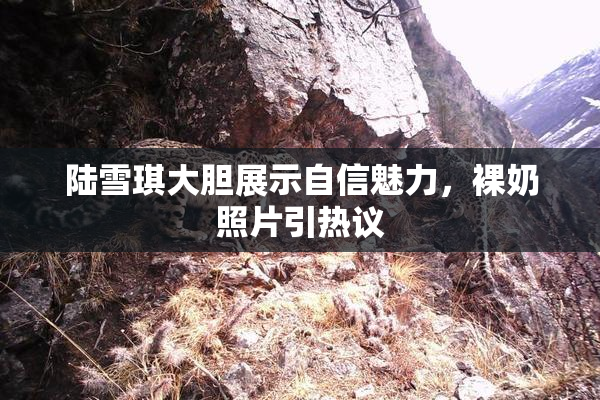 陆雪琪大胆展示自信魅力，裸奶照片引热议