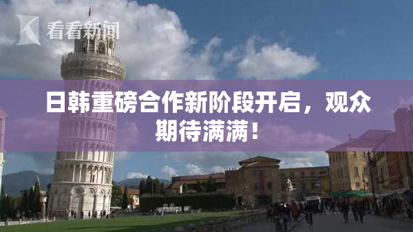 日韩重磅合作新阶段开启，观众期待满满！