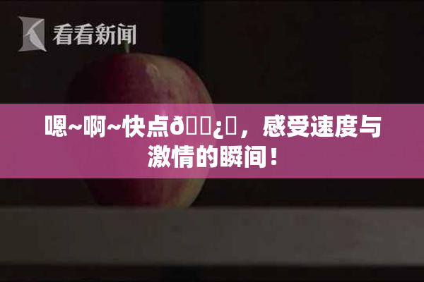 嗯~啊~快点🌿‌，感受速度与激情的瞬间！