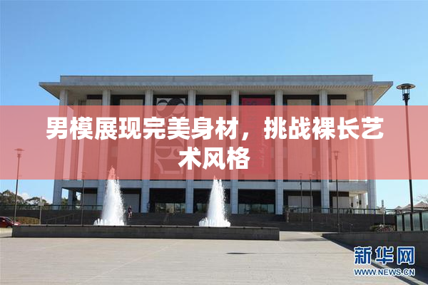 男模展现完美身材，挑战裸长艺术风格