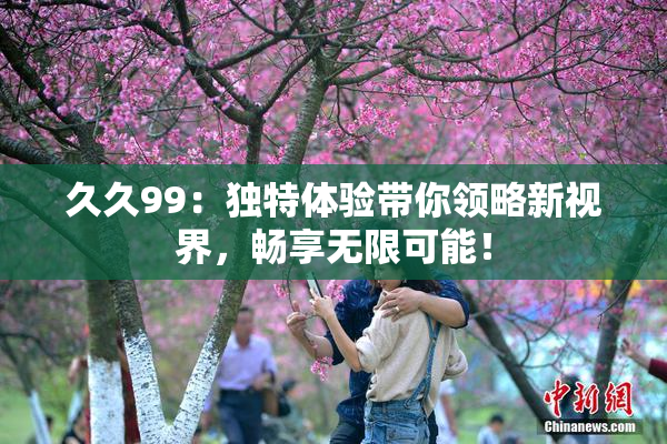 久久99：独特体验带你领略新视界，畅享无限可能！