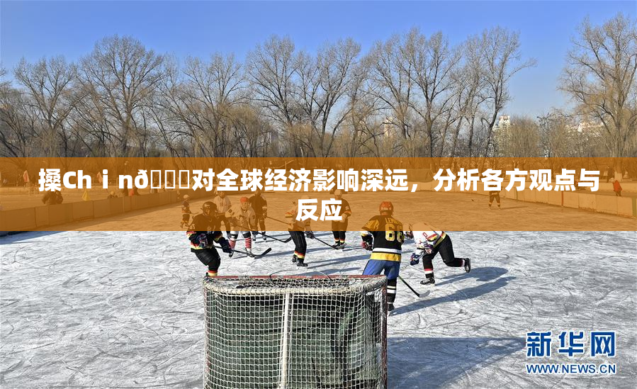 搡Chⅰn🈚对全球经济影响深远，分析各方观点与反应