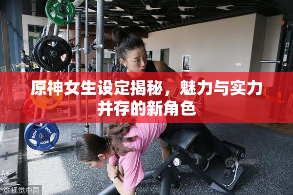原神女生设定揭秘，魅力与实力并存的新角色
