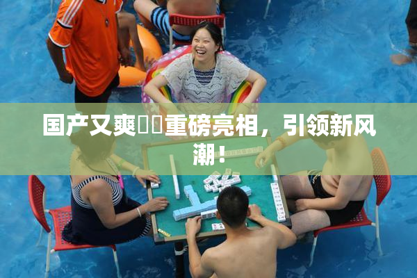 国产又爽❌‌重磅亮相，引领新风潮！