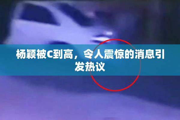 杨颖被C到高，令人震惊的消息引发热议
