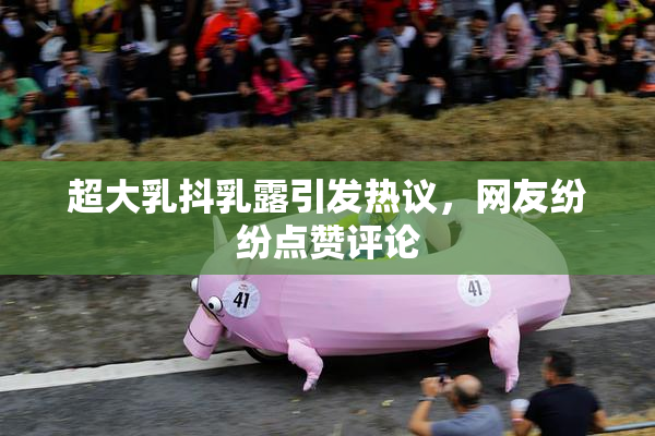 超大乳抖乳露引发热议，网友纷纷点赞评论