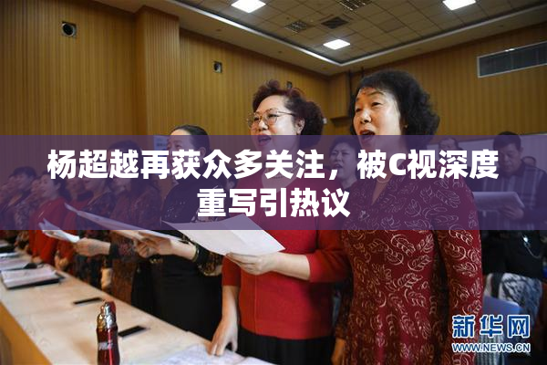 杨超越再获众多关注，被C视深度重写引热议