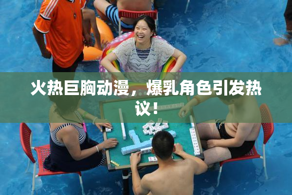 火热巨胸动漫，爆乳角色引发热议！