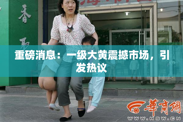 重磅消息：一级大黄震撼市场，引发热议