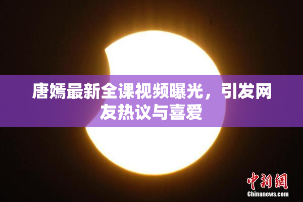 唐嫣最新全课视频曝光，引发网友热议与喜爱