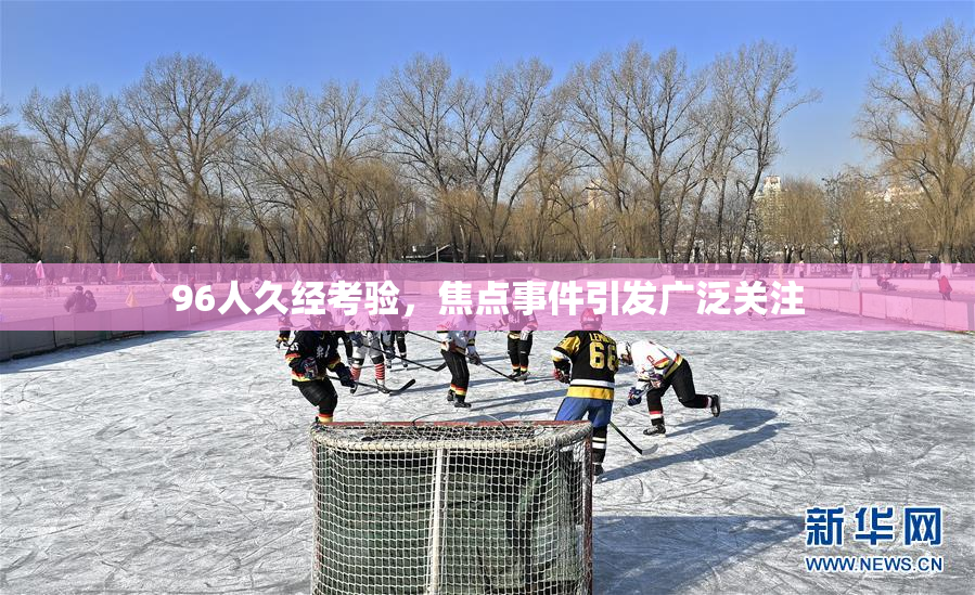 96人久经考验，焦点事件引发广泛关注