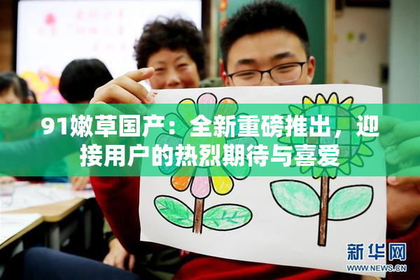 91嫩草国产：全新重磅推出，迎接用户的热烈期待与喜爱