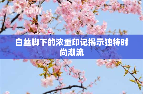 白丝脚下的浓重印记揭示独特时尚潮流
