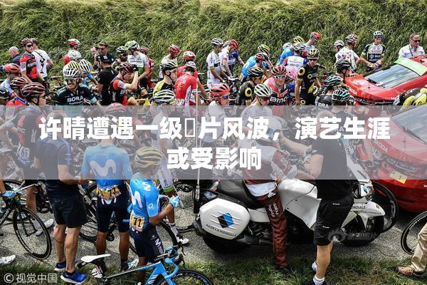 许晴遭遇一级婬片风波，演艺生涯或受影响