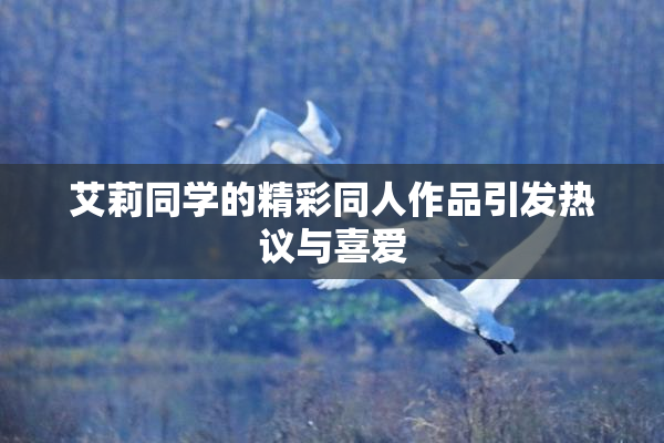 艾莉同学的精彩同人作品引发热议与喜爱