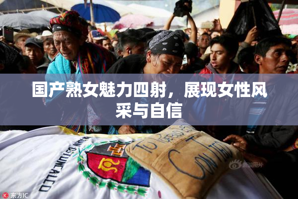 国产熟女魅力四射，展现女性风采与自信