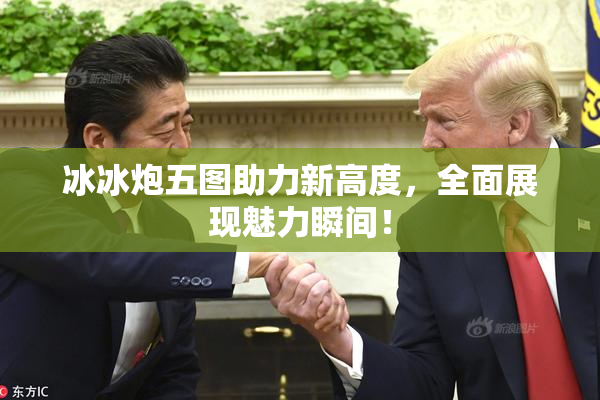 冰冰炮五图助力新高度，全面展现魅力瞬间！