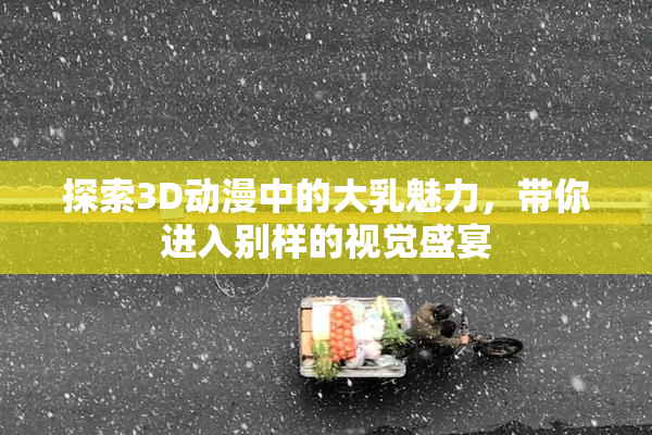 探索3D动漫中的大乳魅力，带你进入别样的视觉盛宴