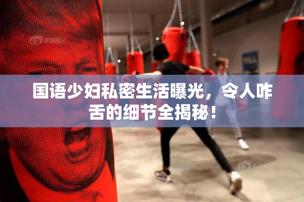 国语少妇私密生活曝光，令人咋舌的细节全揭秘！
