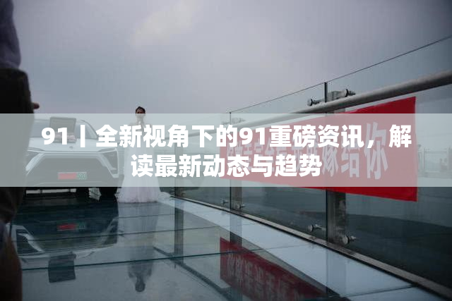 91丨全新视角下的91重磅资讯，解读最新动态与趋势