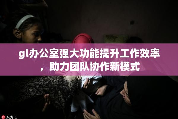 gl办公室强大功能提升工作效率，助力团队协作新模式