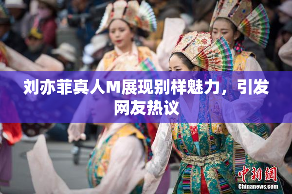 刘亦菲真人M展现别样魅力，引发网友热议