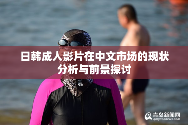 日韩成人影片在中文市场的现状分析与前景探讨