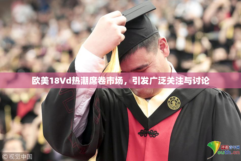 欧美18Vd热潮席卷市场，引发广泛关注与讨论
